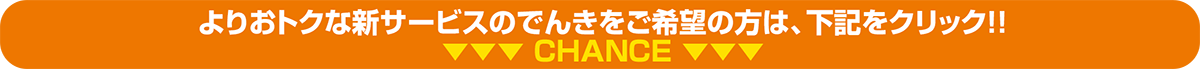 よりおトクな新サービスのでんきをご希望の方は、下記をクリック!! CHANCE